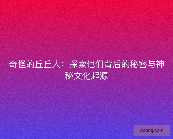 奇怪的丘丘人：探索他们背后的秘密与神秘文化起源