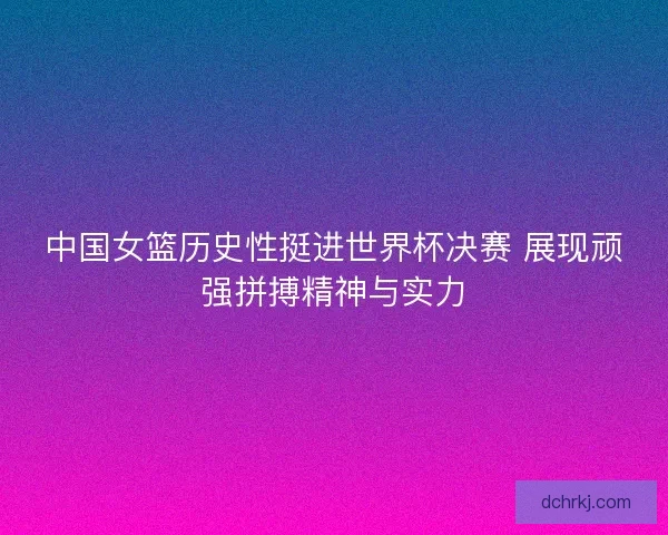 中国女篮历史性挺进世界杯决赛 展现顽强拼搏精神与实力