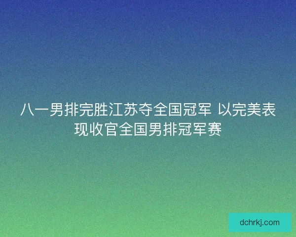 八一男排完胜江苏夺全国冠军 以完美表现收官全国男排冠军赛