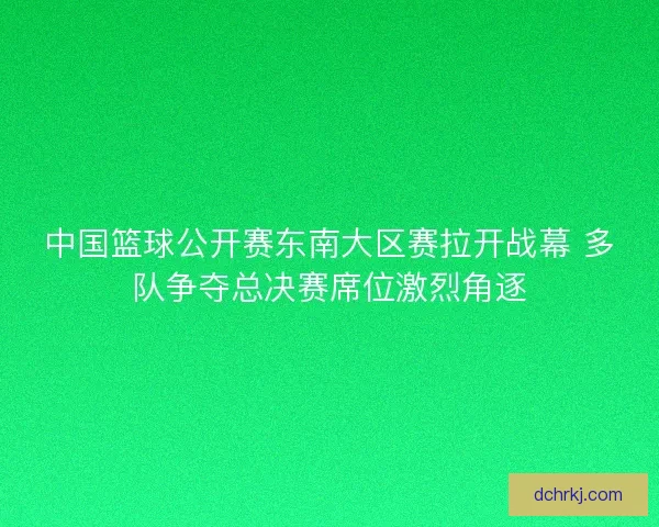 中国篮球公开赛东南大区赛拉开战幕 多队争夺总决赛席位激烈角逐